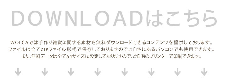 ＷＯＬＣＡは手作り雑貨や手作りインテリアに関する素材を無料ダウンロードできるコンテンツを運営しております。ファイルは全てZIPファイル形式で保存しておりますのでご自宅にあるパソコンでも使用できます。
また、無料データは全てA4サイズに設定しておりますので、ご自宅のプリンターで印刷できます。